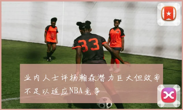 业内人士评杨瀚森潜力巨大但效率不足以适应NBA竞争
